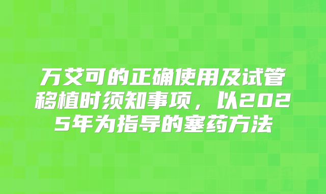 万艾可的正确使用及试管移植时须知事项,以2025年为指导的塞药方法
