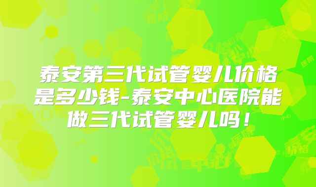 泰安第三代试管婴儿价格是多少钱-泰安中心医院能做三代试管婴儿吗！