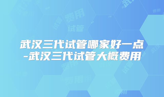 武汉三代试管哪家好一点-武汉三代试管大概费用