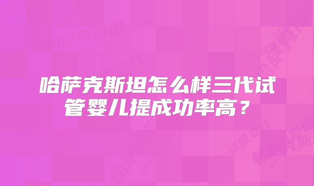 哈萨克斯坦怎么样三代试管婴儿提成功率高？