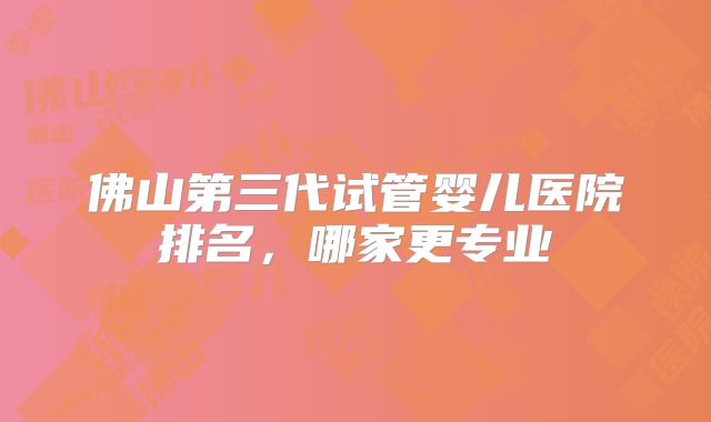 佛山第三代试管婴儿医院排名,哪家更专业
