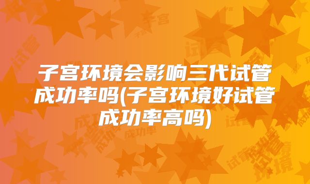 子宫环境会影响三代试管成功率吗(子宫环境好试管成功率高吗)