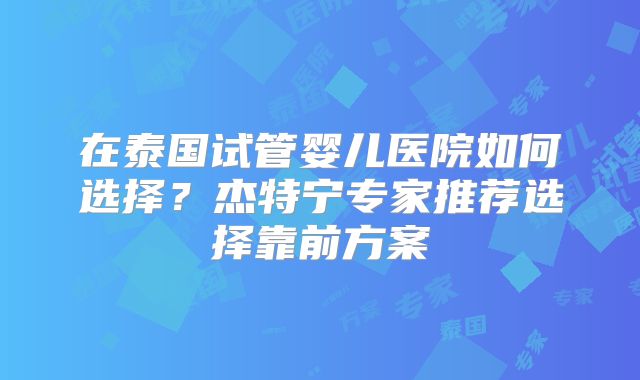 在泰国试管婴儿医院如何选择？杰特宁专家推荐选择靠前方案