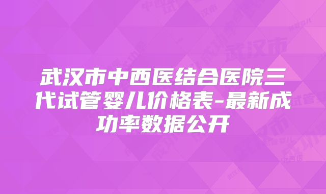 武汉市中西医结合医院三代试管婴儿价格表-最新成功率数据公开
