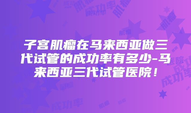 子宫肌瘤在马来西亚做三代试管的成功率有多少-马来西亚三代试管医院!