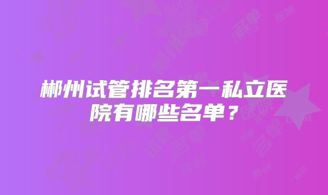 郴州试管排名第一私立医院有哪些名单？