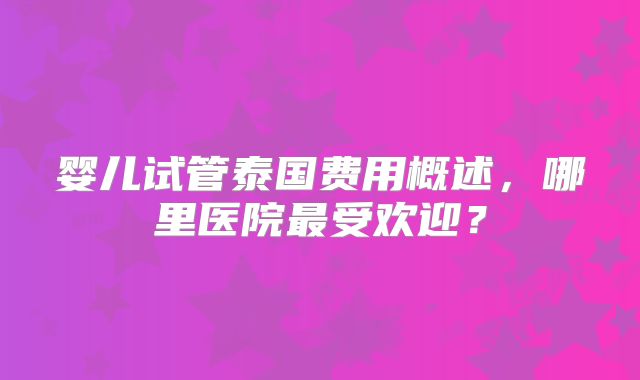 婴儿试管泰国费用概述,哪里医院最受欢迎?