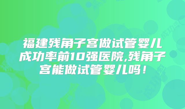 福建残角子宫做试管婴儿成功率前10强医院,残角子宫能做试管婴儿吗！