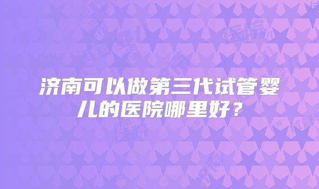 济南可以做第三代试管婴儿的医院哪里好?