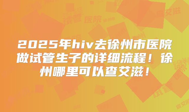 2025年hiv去徐州市医院做试管生子的详细流程！徐州哪里可以查艾滋！