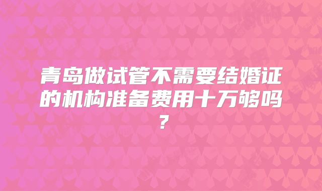 青岛做试管不需要结婚证的机构准备费用十万够吗?