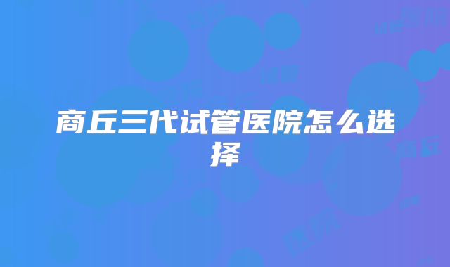 商丘三代试管医院怎么选择