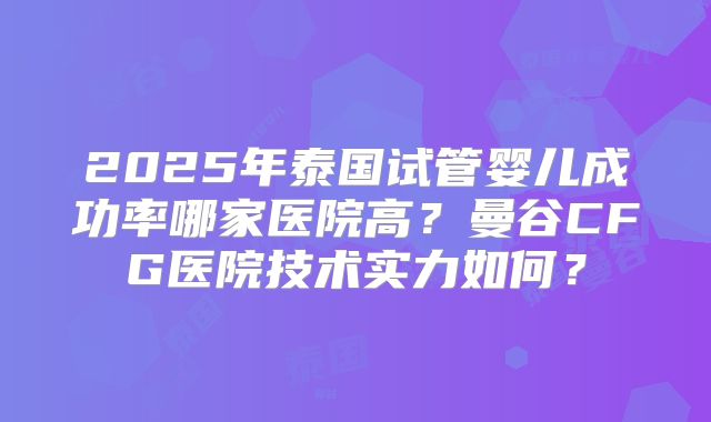 2025年泰国试管婴儿成功率哪家医院高？曼谷CFG医院技术实力如何？