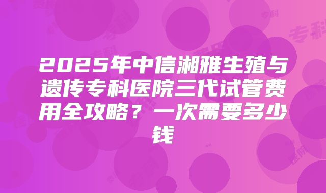 2025年中信湘雅生殖与遗传专科医院三代试管费用全攻略？一次需要多少钱
