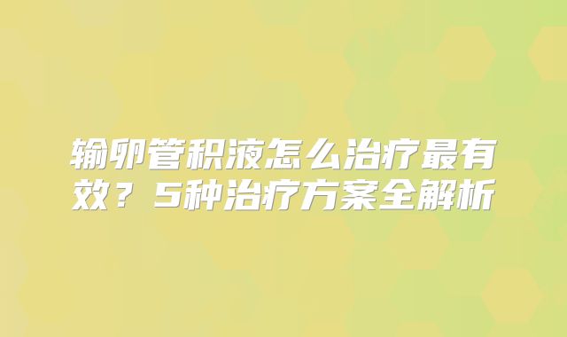 输卵管积液怎么治疗最有效？5种治疗方案全解析