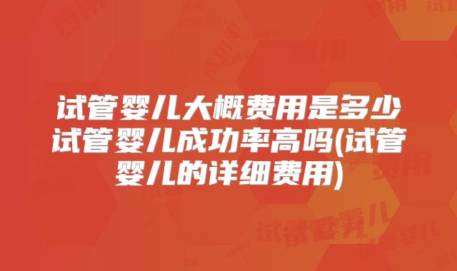 试管婴儿大概费用是多少试管婴儿成功率高吗(试管婴儿的详细费用)