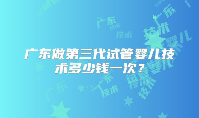 广东做第三代试管婴儿技术多少钱一次？