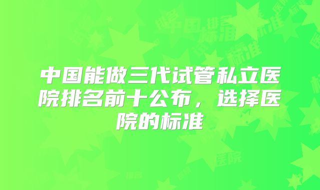 中国能做三代试管私立医院排名前十公布，选择医院的标准