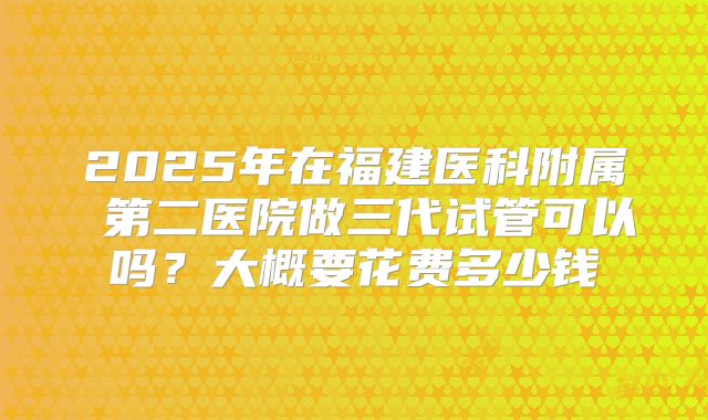 2025年在福建医科附属 第二医院做三代试管可以吗？大概要花费多少钱