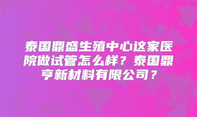 泰国鼎盛生殖中心这家医院做试管怎么样?泰国鼎亨新材料有限公司?