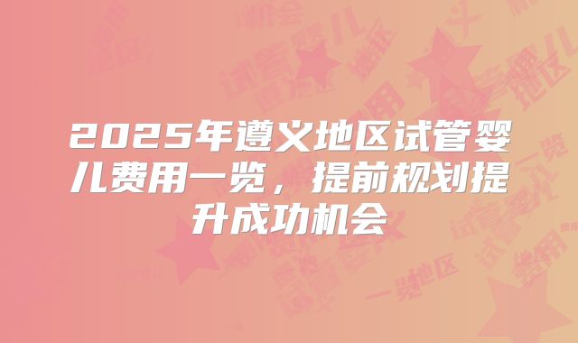 2025年遵义地区试管婴儿费用一览，提前规划提升成功机会