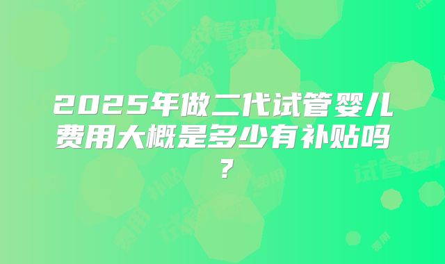 2025年做二代试管婴儿费用大概是多少有补贴吗?