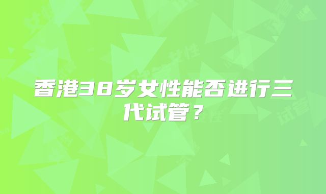 香港38岁女性能否进行三代试管？