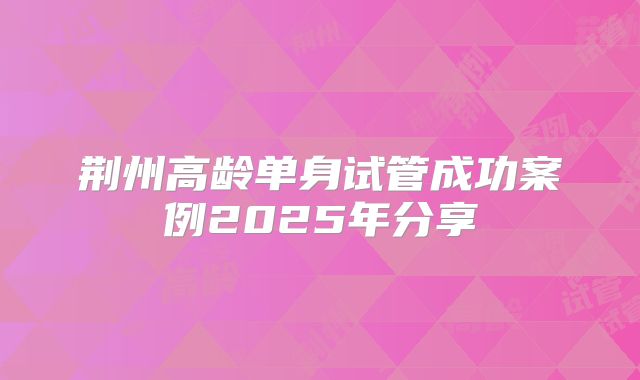 荆州高龄单身试管成功案例2025年分享