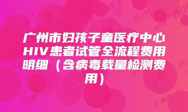 广州市妇孩子童医疗中心HIV患者试管全流程费用明细（含病毒载量检测费用）