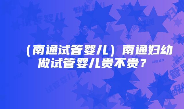 (南通试管婴儿)南通妇幼做试管婴儿贵不贵?