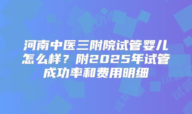 河南中医三附院试管婴儿怎么样？附2025年试管成功率和费用明细