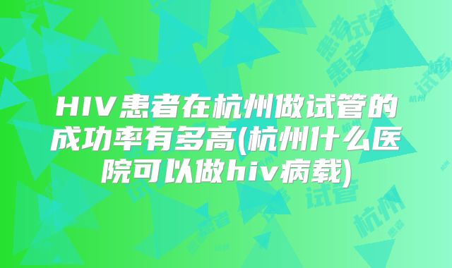 HIV患者在杭州做试管的成功率有多高(杭州什么医院可以做hiv病载)