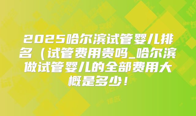 2025哈尔滨试管婴儿排名（试管费用贵吗_哈尔滨做试管婴儿的全部费用大概是多少！