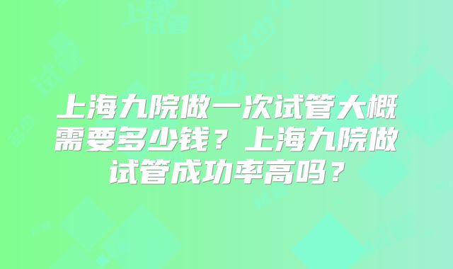 上海九院做一次试管大概需要多少钱?上海九院做试管成功率高吗?