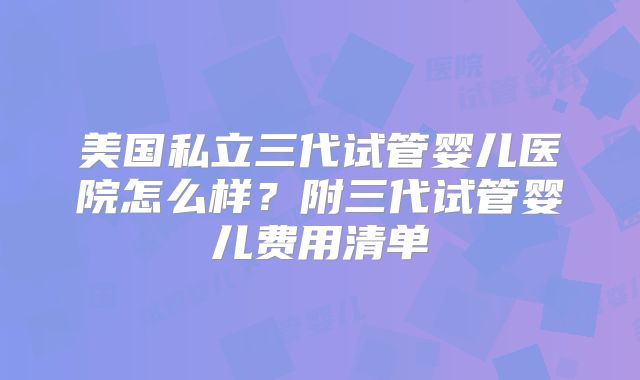 美国私立三代试管婴儿医院怎么样？附三代试管婴儿费用清单