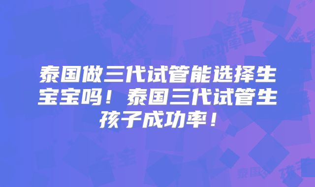 泰国做三代试管能选择生宝宝吗!泰国三代试管生孩子成功率!