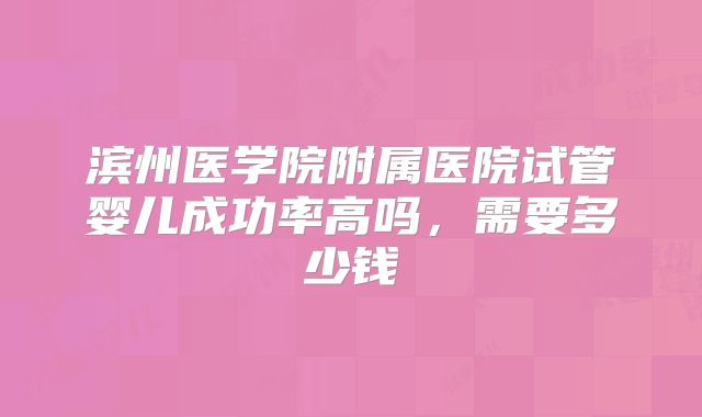 滨州医学院附属医院试管婴儿成功率高吗，需要多少钱