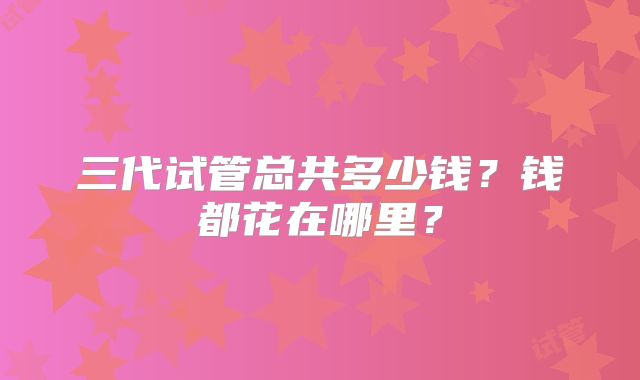三代试管总共多少钱？钱都花在哪里？
