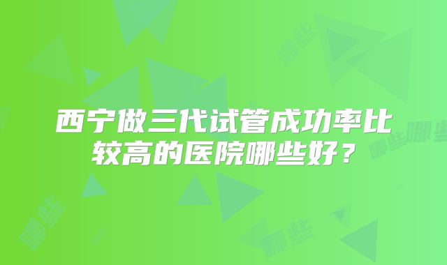 西宁做三代试管成功率比较高的医院哪些好？