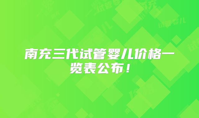 南充三代试管婴儿价格一览表公布！