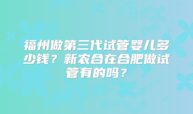 福州做第三代试管婴儿多少钱?新农合在合肥做试管有的吗?