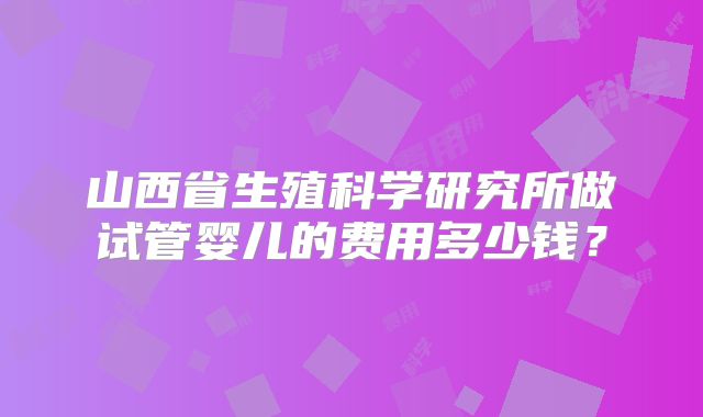 山西省生殖科学研究所做试管婴儿的费用多少钱？