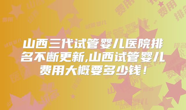 山西三代试管婴儿医院排名不断更新,山西试管婴儿费用大概要多少钱！
