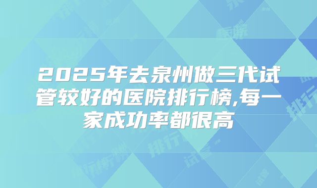 2025年去泉州做三代试管较好的医院排行榜,每一家成功率都很高