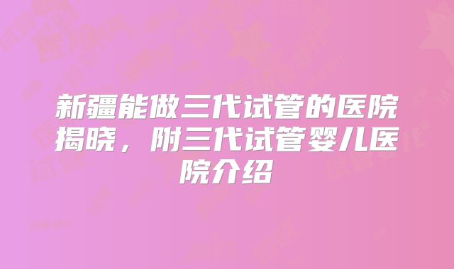 新疆能做三代试管的医院揭晓，附三代试管婴儿医院介绍