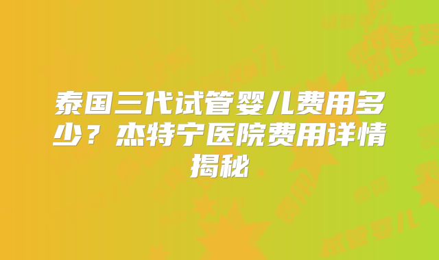 泰国三代试管婴儿费用多少？杰特宁医院费用详情揭秘