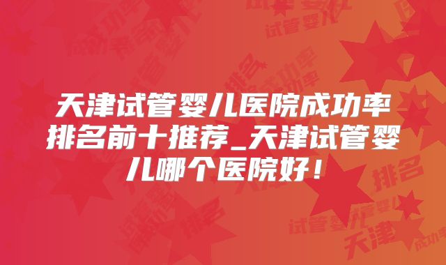 天津试管婴儿医院成功率排名前十推荐_天津试管婴儿哪个医院好!