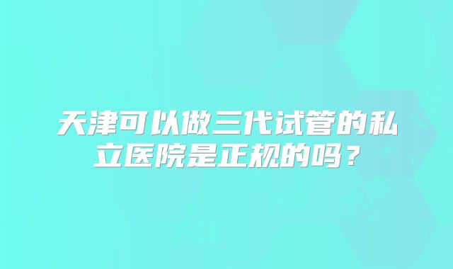天津可以做三代试管的私立医院是正规的吗?