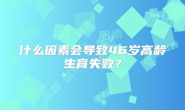 什么因素会导致46岁高龄生育失败?
