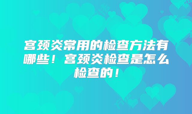 宫颈炎常用的检查方法有哪些!宫颈炎检查是怎么检查的!